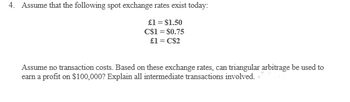 4. Assume that the following spot exchange rates exist today:
£1 = $1.50
C$1 = $0.75
£1 = C$2
Assume no transaction costs. Based on these exchange rates, can triangular arbitrage be used to
earn a profit on $100,000? Explain all intermediate transactions involved.