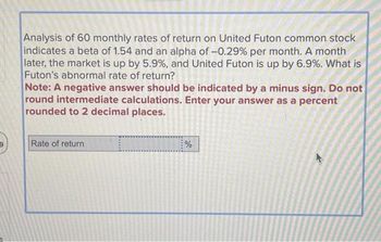 Analysis of 60 monthly rates of return on United Futon common stock
indicates a beta of 1.54 and an alpha of -0.29% per month. A month
later, the market is up by 5.9%, and United Futon is up by 6.9%. What is
Futon's abnormal rate of return?
Note: A negative answer should be indicated by a minus sign. Do not
round intermediate calculations. Enter your answer as a percent
rounded to 2 decimal places.
Rate of return
%
K