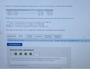 -k
A
0
nces
Smith Co.'s long-term available-for-sale portfolio at the start of this year consists of the following.
Available for Sale Securities
Cost
$ 576,530
163,300
Fair Value
$ 498,150
Company A bonds
Company B notes
159,750
Company C bonds.
641,750
723,930
Smith enters into the following transactions involving its available-for-sale debt securities this year.
January 29
July 6
November 13
Sold one-half of the notes of Company B for $80,940.
Purchased bonds of Company X for $126,800.
Purchased notes of Company 2 for $210,000.
December 9 Sold all of the bonds of Company A for $564,999.
Fair values at December 31 are: B, $83,300; C.$646,000; X, $119,000; and Z. $217,000.
Requirement
General
Journal
Fair Value Transaction
Adjustment Analysis
Prepare journal entries to record each of the transactions and events. Prepare the year-end adjustment to fair value, if a
View transaction list
General
Ledger
Journal entry worksheet
<
Trial Balance
Note: Enter debits before credits.
5
Using the information on the Fair Value Adjustment tab, prepare the adjusting
entry required, if any, for the portfolio of available-for-sale securities.