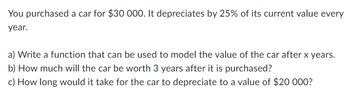 You purchased a car for $30 000. It depreciates by 25% of its current value every
year.
a) Write a function that can be used to model the value of the car after x years.
b) How much will the car be worth 3 years after it is purchased?
c) How long would it take for the car to depreciate to a value of $20 000?