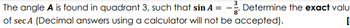 The angle A is found in quadrant 3, such that sin A = - Determine the exact valu
of sec A (Decimal answers using a calculator will not be accepted).
-