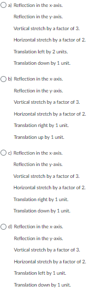 O a) Reflection
in the x-axis.
Reflection in the y-axis.
Vertical stretch by a factor of 3.
Horizontal stretch by a factor of 2.
Translation left by 2 units.
Translation down by 1 unit.
Ob) Reflection in the x-axis.
Reflection in the y-axis.
Vertical stretch by a factor of 3.
Horizontal stretch by a factor of 2.
Translation right by 1 unit.
Translation up by 1 unit.
Oc) Reflection in the x-axis.
Reflection in the y-axis.
Vertical stretch by a factor of 3.
Horizontal stretch by a factor of 2.
Translation right by 1 unit.
Translation down by 1 unit.
O d) Reflection in the x-axis.
Reflection in the y-axis.
Vertical stretch by a factor of 3.
Horizontal stretch by a factor of 2.
Translation left by 1 unit.
Translation down by 1 unit.