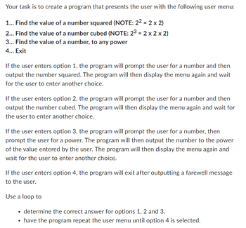 Your task is to create a program that presents the user with the following user menu:
1... Find the value of a number squared (NOTE: 2² = 2 x 2)
2... Find the value of a number cubed (NOTE: 23 = 2 x 2 x 2)
3... Find the value of a number, to any power
4... Exit
If the user enters option 1, the program will prompt the user for a number and then
output the number squared. The program will then display the menu again and wait
for the user to enter another choice.
If the user enters option 2, the program will prompt the user for a number and then
output the number cubed. The program will then display the menu again and wait for
the user to enter another choice.
If the user enters option 3, the program will prompt the user for a number, then
prompt the user for a power. The program will then output the number to the power
of the value entered by the user. The program will then display the menu again and
wait for the user to enter another choice.
If the user enters option 4, the program will exit after outputting a farewell message
to the user.
Use a loop to
determine the correct answer for options 1, 2 and 3.
• have the program repeat the user menu until option 4 is selected.