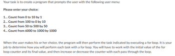 Your task is to create a program that prompts the user with the following user menu:
Please enter your choice:
1... Count from 0 to 10 by 1
2... Count from 100 to 0 by 10
3... Count from 50 to 500 by 50
4... Count from 6000 to 1000 by 1000
When the user makes his or her choice, the program will then perform the task indicated by executing a for loop. It is your
job to determine how you will perform each task with a for loop. You will have to work with the initial value of the for
loop counter and its final value, and then increase or decrease the counter with each pass through the loop.