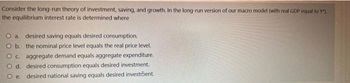 Consider the long-run theory of investment, saving, and growth. In the long-run version of our macro model (with real GDP equal to Y"),
the equilibrium interest rate is determined where
O a. desired saving equals desired consumption.
O b. the nominal price level equals the real price level.
Oc. aggregate demand equals aggregate expenditure.
O d. desired consumption equals desired investment.
O e. desired national saving equals desired investment.