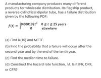 A manufacturing company produces many different
products for wholesale distribution. Its flagship product,
a reverse cylindrical dipolar tube, has a failure distribution
given by the following PDF:
f(t) = {0.000192t2 0sts 25 years
elsewhere
(a) Find R(15) and MTTF.
(b) Find the probability that a failure will occur after the
second year and by the end of the tenth year.
(c) Find the median time to failure.
(d) Construct the hazard rate function, At. Is it IFR, DRF,
or CFR?
