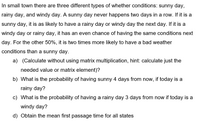 In small town there are three different types of whether conditions: sunny day,
rainy day, and windy day. A sunny day never happens two days in a row. If it is a
sunny day, it is as likely to have a rainy day or windy day the next day. If it is a
windy day or rainy day, it has an even chance of having the same conditions next
day. For the other 50%, it is two times more likely to have a bad weather
conditions than a sunny day.
a) (Calculate without using matrix multiplication, hint: calculate just the
needed value or matrix element)?
b) What is the probability of having sunny 4 days from now, if today is a
rainy day?
c) What is the probability of having a rainy day 3 days from now if today is a
windy day?
d) Obtain the mean first passage time for all states
