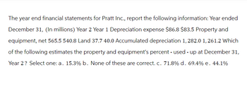 The year end financial statements for Pratt Inc., report the following information: Year ended
December 31, (In millions) Year 2 Year 1 Depreciation expense $86.8 $83.5 Property and
equipment, net 565.5 540.8 Land 37.7 40.0 Accumulated depreciation 1, 282.0 1, 261.2 Which
of the following estimates the property and equipment's percent - used - up at December 31,
Year 2? Select one: a. 15.3% b. None of these are correct. c. 71.8% d. 69.4% e. 44.1%