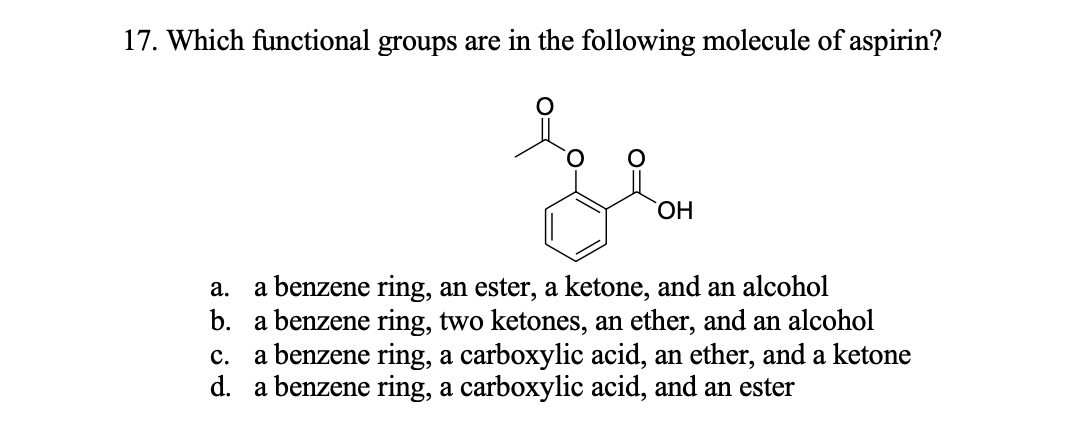 17. Which functional groups are in the following molecule of aspirin?
HO,
a benzene ring, an ester, a ketone, and an alcohol
b. a benzene ring, two ketones, an ether, and an alcohol
a benzene ring, a carboxylic acid, an ether, and a ketone
d. a benzene ring, a carboxylic acid, and an ester
a.
c.
