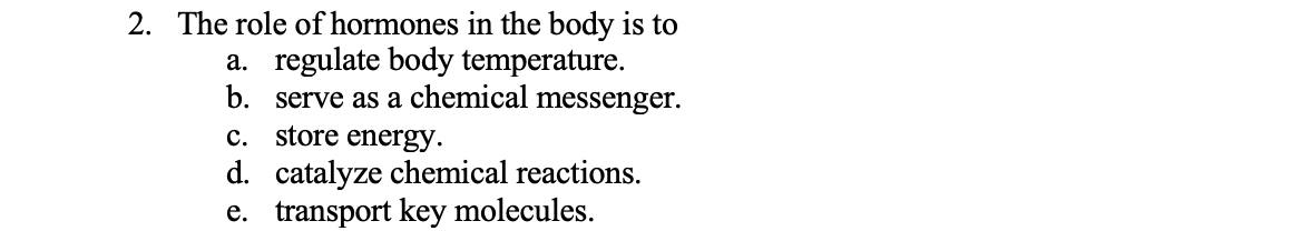 2. The role of hormones in the body is to
a. regulate body temperature.
b. serve as a chemical messenger.
c. store energy.
d. catalyze chemical reactions.
e. transport key molecules.
