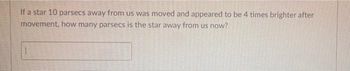 If a star 10 parsecs away from us was moved and appeared to be 4 times brighter after
movement, how many parsecs is the star away from us now?