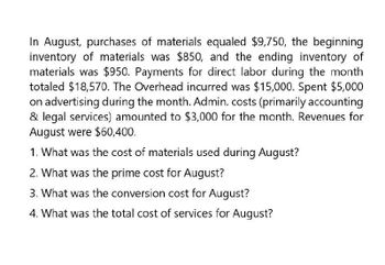 In August, purchases of materials equaled $9,750, the beginning
inventory of materials was $850, and the ending inventory of
materials was $950. Payments for direct labor during the month
totaled $18,570. The Overhead incurred was $15,000. Spent $5,000
on advertising during the month. Admin. costs (primarily accounting
& legal services) amounted to $3,000 for the month. Revenues for
August were $60,400.
1. What was the cost of materials used during August?
2. What was the prime cost for August?
3. What was the conversion cost for August?
4. What was the total cost of services for August?