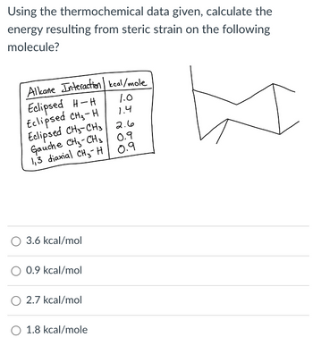 Using the thermochemical data given, calculate the
energy resulting from steric strain on the following
molecule?
Alkane Interaction kcal/mole
Eclipsed H-H
Eclipsed CH₂-H
Eclipsed CH3-CH3
1.0
1.4
2.6
Gauche CH3-CH3
0.9
1,3 diaxial CH H
0.9
3.6 kcal/mol
○ 0.9 kcal/mol
○ 2.7 kcal/mol
O 1.8 kcal/mole