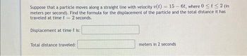 Suppose that a particle moves along a straight line with velocity v(t) = 15-6t, where 0 ≤ t ≤ 2 (in
meters per second). Find the formula for the displacement of the particle and the total distance it has
traveled at time t = 2 seconds.
Displacement at time t is:
Total distance traveled:
meters in 2 seconds