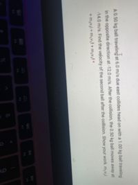 A0.50 kg ball traveling at 6.0 m/s due east collides head on with a 1.00 kg ball traveling
in the opposite direction at-12.0 m/s. After the collision, the 0.50 kg ball moves away at
14.0 m/s. Find the velocity of the second ball after the collision. Show your work. m;v;i
+ m;vai = m,v,f + m;v,f *
DD
80
888
F8
F7
F5
F4
