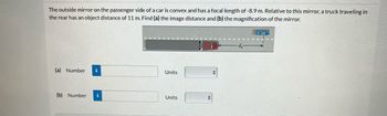 The outside mirror on the passenger side of a car is convex and has a focal length of -8.9 m. Relative to this mirror, a truck traveling in
the rear has an object distance of 11 m. Find (a) the image distance and (b) the magnification of the mirror.
(a) Number i
(b) Number
..
Units
Units
do