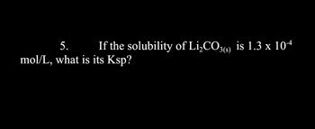 5. If the solubility of Li₂CO3(s) is 1.3 x 10-4
mol/L, what is its Ksp?