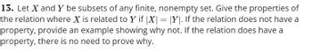 13. Let X and Y be subsets of any finite, nonempty set. Give the properties of
the relation where X is related to Y if |X| = |Y|. If the relation does not have a
property, provide an example showing why not. If the relation does have a
property, there is no need to prove why.