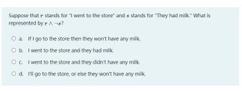 Suppose that r stands for "I went to the store" and s stands for "They had milk." What is
represented by r ^ ¬s?
O a. If I go to the store then they won't have any milk.
O b. I went to the store and they had milk.
O C. I went to the store and they didn't have any milk.
O d. I'll go to the store, or else they won't have any milk.