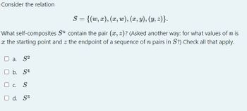 Consider the relation
S = {(w, x), (x, w), (x, y), (y, z)}.
What self-composites Sn contain the pair (x, z)? (Asked another way: for what values of n is
x the starting point and the endpoint of a sequence of n pairs in S?) Check all that apply.
O a. S²
O b. S4
OC. S
O d. S³