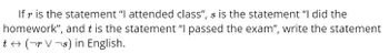 If r is the statement "I attended class", s is the statement "I did the
homework", and t is the statement "I passed the exam", write the statement
t↔ (¬r V¬s) in English.