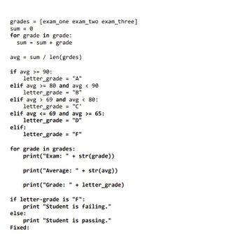 grades = [exam_one exam_two exam_three]
sum = 0
for grade in grade:
sum sum + grade
avg=sum / len (grdes)
if avg >= 90:
letter_grade = "A"
elif avg >= 80 and avg < 90
letter_grade = "B"
elif avg> 69 and avg < 80:
letter_grade = "C'
elif avg <= 69 and avg >= 65:
letter_grade = "D"
elif:
letter_grade = "F"
for grade in grades:
print("Exam: " + str(grade))
print("Average:
+ str(avg))
print("Grade: " + letter_grade)
if letter-grade is "F":
11
print "Student is failing."
print "Student is passing."
else:
Fixed: