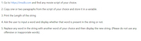 1. Go to https://imsdb.com and find any movie script of your choice.
2. Copy one or two paragraphs from the script of your choice and store it in a variable.
3. Print the Length of the string
4. Ask the user to input a word and display whether that word is present in the string or not.
5. Replace any word in the string with another word of your choice and then display the new string. (Please do not use any
offensive or inapproriate words).
