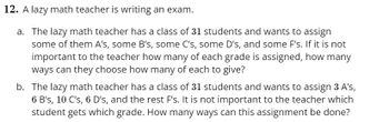 **Problem 12: A lazy math teacher is writing an exam.**

a. The lazy math teacher has a class of 31 students and wants to assign some of them A’s, some B’s, some C’s, some D’s, and some F’s. If it is not important to the teacher how many of each grade is assigned, how many ways can they choose how many of each to give?

b. The lazy math teacher has a class of 31 students and wants to assign 3 A’s, 6 B’s, 10 C’s, 6 D’s, and the rest F’s. It is not important to the teacher which student gets which grade. How many ways can this assignment be done?