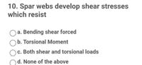 10. Spar webs develop shear stresses
which resist
a. Bending shear forced
b. Torsional Moment
c. Both shear and torsional loads
d. None of the above
