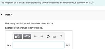 ### Topic: Understanding Wheel Revolutions

The problem statement is as follows:

- The top point on a 64-cm-diameter rolling bicycle wheel has an instantaneous speed of 14 m/s.

#### Part A

**Question:**  
How many revolutions will the wheel make in 13 seconds?

**Task:**  
Express your answer in revolutions.

#### Solution Approach

To solve this problem, you will need to use the formula relating the circumference of the wheel to the distance traveled and the number of revolutions. Here's the process:

1. **Find the circumference of the wheel:**  
   The circumference \( C \) is given by the formula:
   \[
   C = \pi \times \text{diameter}
   \]
   Given the diameter is 64 cm, convert it to meters (0.64 m for unit consistency).

2. **Calculate the distance traveled:**  
   The distance \( D \) traveled in 13 seconds can be found using:
   \[
   D = \text{speed} \times \text{time} = 14 \, \text{m/s} \times 13 \, \text{s}
   \]

3. **Determine the number of revolutions \( N \):**  
   The number of revolutions is the distance traveled divided by the circumference:
   \[
   N = \frac{D}{C}
   \]

This task involves understanding the relationship between linear and rotational motion, and practicing unit conversions and calculations of circular metrics.