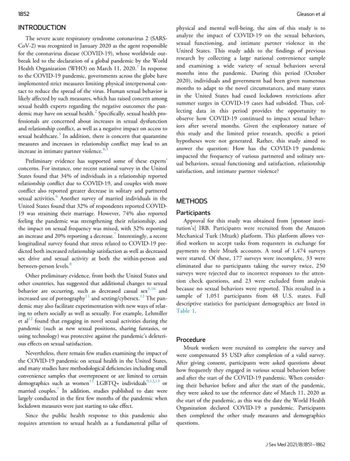 1852
INTRODUCTION
The severe acute respiratory syndrome coronavirus 2 (SARS-
CoV-2) was recognized in January 2020 as the agent responsible
for the coronavirus disease (COVID-19), whose worldwide out-
break led to the declaration of a global pandemic by the World
Health Organization (WHO) on March 11, 2020.¹ In response
to the COVID-19 pandemic, governments across the globe have
implemented strict measures limiting physical interpersonal con-
tact to reduce the spread of the virus. Human sexual behavior is
likely affected by such measures, which has raised concern among
sexual health experts regarding the negative outcomes the pan-
demic may have on sexual health.² Specifically, sexual health |
pro-
fessionals are concerned about increases in sexual dysfunction
and relationship conflict, as well as a negative impact on access to
sexual healthcare.³ In addition, there is concern that quarantine
measures and increases in relationship conflict may lead to an
increase in intimate
violence.
partner
Preliminary evidence has supported some of these experts'
concerns. For instance, one recent national survey in the United
States found that 34% of individuals in a relationship reported
relationship conflict due to COVID-19, and couples with more
conflict also reported greater decrease in solitary and partnered
sexual activities. Another survey of married individuals in the
United States found that 32% of respondents reported COVID-
19 was straining their marriage. However, 74% also reported
feeling the pandemic was strengthening their relationship, and
the impact on sexual frequency was mixed, with 32% reporting
an increase and 20% reporting a decrease. Interestingly, a recent
longitudinal survey found that stress related to COVID-19 pre-
dicted both increased relationship satisfaction as well as decreased
sex drive and sexual activity at both the within-person and
between-person levels.8
Other preliminary evidence, from both the United States and
other countries, has suggested that additional changes to sexual
behavior are occurring, such as decreased casual sex,¹0 and
increased use of pornography and sexting/cybersex. 12 The pan-
demic may also facilitate experimentation with new ways of relat-
ing to others socially as well as sexually. For example, Lehmiller
et al¹² found that engaging in novel sexual activities during the
pandemic (such as new sexual positions, sharing fantasies, or
using technology) was protective against the pandemic's deleteri-
ous effects on sexual satisfaction.
Nevertheless, there remain few studies examining the impact of
the COVID-19 pandemic on sexual health in the United States,
and many studies have methodological deficiencies including small
convenience samples that overrepresent or are limited to certain
demographics such as women LGBTQ+ individuals 9,12,13 or
married couples. In addition, studies published to date were
largely conducted in the first few months of the pandemic when
lockdown measures were just starting to take effect.
Since the public health response to this pandemic also
requires attention to sexual health as a fundamental pillar of
Gleason et al
physical and mental well-being, the aim of this study is to
analyze the impact of COVID-19 on the sexual behaviors,
sexual functioning, and intimate partner violence in the
United States. This study adds to the findings of previous
research by collecting a large national convenience sample
and examining a wide variety of sexual behaviors several
months into the pandemic. During this period (October
2020), individuals and government had been given numerous
months to adapt to the novel circumstances, and many states
in the United States had eased lockdown restrictions after
summer surges in COVID-19 cases had subsided. Thus, col-
lecting data in this period provides the opportunity to
observe how COVID-19 continued to impact sexual behav-
iors after several months. Given the exploratory nature of
this study and the limited prior research, specific a priori
hypotheses were not generated. Rather, this study aimed to
answer the question: How has the COVID-19 pandemic
impacted the frequency of various partnered and solitary sex-
ual behaviors, sexual functioning and satisfaction, relationship
satisfaction, and intimate partner violence?
METHODS
Participants
Approval for this study was obtained from [sponsor insti-
tution's] IRB. Participants were recruited from the Amazon
Mechanical Turk (Mturk) platform. This platform allows ver-
ified workers to accept tasks from requesters in exchange for
payments to their Mturk accounts. A total of 1,474 surveys
were started. Of these, 177 surveys were incomplete, 33 were
eliminated due to participants taking the survey twice, 250
surveys were rejected due to incorrect responses to the atten-
tion check questions, and 23 were excluded from analysis
because no sexual behaviors were reported. This resulted in a
sample of 1,051 participants from 48 U.S. states. Full
descriptive statistics for participant demographics are listed in
Table 1.
Procedure
Mturk workers were recruited to complete the survey and
were compensated $5 USD after completion of a valid survey.
After giving consent, participants were asked questions about
how frequently they engaged in various sexual behaviors before
and after the start of the COVID-19 pandemic. When consider-
ing their behavior before and after the start of the pandemic,
they were asked to use the reference date of March 11, 2020 as
the start of the pandemic, as this was the date the World Health
Organization declared COVID-19 a pandemic. Participants
then completed the other study measures and demographics
questions.
J Sex Med 2021;18:1851-1862