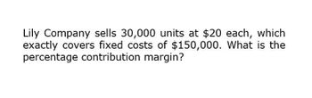 Lily Company sells 30,000 units at $20 each, which
exactly covers fixed costs of $150,000. What is the
percentage contribution margin?