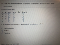 ### Determining Logical Statements using Truth Tables

#### Problem Statement:
Use a truth table to determine whether the statement is a tautology, a self-contradiction, or neither.

The statement to evaluate:  
\[ (\neg p \land \neg q) \land (p \lor q) \]

#### Truth Table:

Complete the truth table.

| p | q | \neg p \land \neg q | p \lor q | (\neg p \land \neg q) \land (p \lor q) |
|---|---|--------------------|----------|---------------------------------------|
| T | T |                    |          |                                       |
| T | F |                    |          |                                       |
| F | T |                    |          |                                       |
| F | F |                    |          |                                       |

#### Problem Description:

Is the statement \[ (\neg p \land \neg q) \land (p \lor q) \] a tautology, a self-contradiction, or neither?

- Self-contradiction
- Neither
- Tautology

Click to select your answer(s).

--- 

In this exercise, you are asked to fill in the given truth table to determine whether the given logical statement is always true (tautology), always false (self-contradiction), or sometimes true and sometimes false (neither).