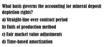 What basis governs the accounting for mineral deposit
depletion rights?
a) Straight-line over contract period
b) Units of production method
c) Fair market value adjustments
d) Time-based amortization