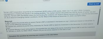 WORK
Check my work
Tanner-UNF Corporation acquired as an investment $235 million of 8% bonds, dated July 1, on July 1, 2024. Company
management is holding the bonds in its treding portfolio. The market interest rate (yield) was 10% for bonds of similar risk and
maturity. Tanner-UNF paid $200 million for the bonds. The company will receive interest semiannually on June 30 and December
31. As a result of changing market conditions, the fair value of the bonds at December 31, 2024, was $215 million.
Required:
1. & 2. Prepare the journal entry to record Tanner-UNF's Investment in the bonds on July 1, 2024 and interest on December 31,
2024, at the effective (merket) rate.
3. Prepare any additional journal entry necessary for Tanner-UNF to report its investment in the December 31, 2024, balance
sheet
4. Suppose Moody's bond rating agency downgraded the risk rating of the bonds motivating Tanner-UNF to sell the investment
on January 2, 2025, for $180 milion. Prepare the journal entries required on the date of sale
Complete this question by entering your answers in the tabs below.