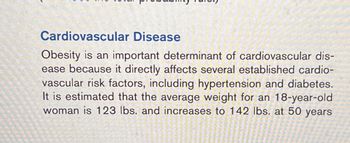 **Cardiovascular Disease**

Obesity is an important determinant of cardiovascular disease because it directly affects several established cardiovascular risk factors, including hypertension and diabetes. It is estimated that the average weight for an 18-year-old woman is 123 lbs. and increases to 142 lbs. at 50 years.