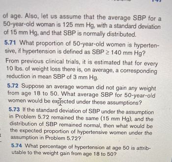 ### Blood Pressure Analysis for 50-Year-Old Women

In this analysis, we consider the systolic blood pressure (SBP) for a 50-year-old woman, which averages 125 mm Hg with a standard deviation of 15 mm Hg. SBP is assumed to be normally distributed.

#### Problem 5.71
*What proportion of 50-year-old women is hypertensive if hypertension is defined as SBP ≥ 140 mm Hg?*

#### Clinical Trial Insight
Previous trials estimate a 3 mm Hg reduction in mean SBP for every 10 lbs. of weight loss.

#### Problem 5.72
*Suppose an average woman did not gain any weight from age 18 to 50. What average SBP for 50-year-old women would be expected under these assumptions?*

#### Problem 5.73
*If the standard deviation of SBP remains 15 mm Hg and the distribution stays normal, what would be the expected proportion of hypertensive women under the assumption in Problem 5.72?*

#### Problem 5.74
*What percentage of hypertension at age 50 is attributable to weight gain from age 18 to 50?*

This analysis examines how maintaining weight from age 18 to 50 affects SBP and the prevalence of hypertension.