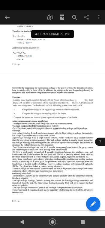 K
= 95.94 -36.88° A
Therefore the load volt
Vload - Load Zload
(95.94 -36.88° A) (5 236.87⁰ (2)
479.7 Z-0.01° V
And the line losses are given by;
Ploss = (line) ² Ruine
= (9.594 A)²(0.18 (2)
16.7 W
7| Page
a.
b.
4.0 TRANSFORMERS PDF
Notice that by stepping up the transmission voltage of the power system, the transmission losses
have been reduced by a factor of 90. In addition, the voltage at the load dropped significantly in
the system with transformers compared to the system without transformers.
a L
Exercise:
95 + £360
A single-phase load is supplied through a 35-kV feeder whose impedance is
2 and a 35-kV:2400-V transformer whose equivalent impedance is (0.23 +1.27) 22 referred
to its low-voltage side. The load is 160 kW at 0.89 leading power factor and 2340 V.
Compute the voltage at the high-voltage terminals of the transformer.
Compute the voltage at the sending end of the feeder.
Compute the power and reactive power input at the sending end of the feeder.
Main components of a power transformer
The Figure below illustrates a cut-away view of an oil-filled transformer.
The main components of the transformer are as follows:
Core. Provides a route for the magnetic flux and supports the low-voltage and high voltage
windings.
Low-voltage winding. It has fewer turns compared with the high voltage windings. Its conductor
has a large diameter because it carries more current.
High-voltage winding. It has a larger number of turns, and its conductor has a smaller diameter
than the low-voltage winding conductor. The high-voltage winding is usually wound around the
low-voltage winding (only cooling ducts and insulation separate the windings). This is done to
minimize the voltage stress on the core insulation.
Tank. Houses the windings, core, and oil. It must be strong enough to withstand the gas pressures
and electromagnetic forces that could develop when a fault occurs.
Oil. It is a good-quality mineral oil. It provides insulation between the windings, core, and
transformer tank. It also removes the heat generated. The oil is specially refined, and it must be
free from impurities such as water, inorganic acid, alkali, sulphur, vegetable and mineral oil.
Note: Some transformers use askarel, which is a nonflammable insulating and cooling medium
instead of insulating oil. It gives good fire protection, which is a significant advantage when the
transformer is located inside a building. However, askarel contains polychlorinated biphenals
(PCBS). They have been linked to cancer-causing substances.
Therefore, they have been banned. Most industries are now in the process of replacing transformers
containing askarel with dry-type transformers or transformers
containing mineral oil.
Thermometer. Measures the oil temperature and initiates an alarm when the temperature exceeds
the alarm set point.
Low/high-voltage bushing. Ceramic bushing that carries the low/high-voltage conductor and
incula
insulates it from the tank. The high-voltage bushing is usually filled with oil to enhance the heat
removal capability.
8| Page
Low/high-voltage connection. Connects the low/high-voltage conductor to the circuit.
Conservator tank. It contains oil and has the capability of absorbing the swell of the oil when it
becomes hot.
7