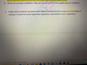 ates)
to the cell as a
gld again or
4. Plants do not have a skeleton. How can you account for the upright posture of plants?
5. Under what conditions do plants wilt? Explain the phenomenon using your knowledge of
osmosis. Include the words hypotonic, hypertonic, and isotonic in your explanation.
We're starting the add-ins runtime, just a moment...
Text Predictions: On
Accessibility: Investigate
7
a
T
T
C
o
Focus