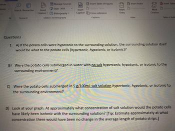 LE Manage Sources
Insert Table of Figures
Insert Index
Insert Table
Update Index
Update Tal
Mark
Style: APA
Bibliography
Insert
Caption
Update Table
Cross-reference
Captions
Citation
F
Citations & Bibliography
Index
Table of Auth
Questions
1. A) If the potato cells were hypotonic to the surrounding solution, the surrounding solution itself
would be what to the potato cells (hypertonic, hypotonic, or isotonic)?
B) Were the potato cells submerged in water with no salt hypertonic, hypotonic, or isotonic to the
surrounding environment?
C) Were the potato cells submerged in 5 g/100mL salt solution hypertonic, hypotonic, or isotonic to
the surrounding environment?
D) Look at your graph. At approximately what concentration of salt solution would the potato cells
have likely been isotonic with the surrounding solution? [Tip: Estimate approximately at what
concentration there would have been no change in the average length of potato strips.]
dnote
-tnote
tes
On
Search Researcher
Research
(-)
Insert
Citation
3
Mark
Entry