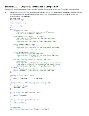 Exercise L1-2 Chapter 11 Inheritance & Composition
This exercise is designed so each patient can have multiple doctors, and multiple bills. The details are listed below:
Design the class doctorType, inherited from the class personType, given below. Add a data member to store
the doctors specialty. Also add appropriate constructors and member functions to initialize, access, and
manipulate the data members.
A.
#pragma once
#include <string>
using namespace std;
class personType
{
public:
void print() const;
//Function to output the first name and last name
//in the form firstName lastName.
}
void setName(string first, string last);
//Function to set firstName and lastName according
//to the parameters.
//Postcondition: firstName = first; lastName = last
string getFirstName() const;
//Function to return the first name.
//Postcondition: The value of the data member firstName
11
is returned.
}
string getLastName() const;
//Function to return the last name.
//Postcondition: The value of the data member lastName
is returned.
personType(string first = **, string last = "");
//constructor
private:
string firstName; //variable to store the first name
string lastName; //variable to store the last name
//Sets firstName and lastName according to the parameters.
//The default values of the parameters are empty strings.
//Postcondition: firstName = first; lastName = last
};
void personType::print() const
{
}
void personType::setName(string first, string last)
{
cout <<< firstName << " " << lastName;
firstName= first;
lastName = last;
string personType::getFirstName() const
return firstName;
string personType::getLastName() const
{
return lastName;
}
//constructor
personType: :personType(string first, string last)