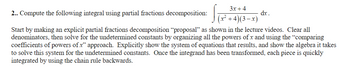 2.. Compute the following integral using partial fractions decomposition:
3x+4
(x²+4)(3-x)
Start by making an explicit partial fractions decomposition “proposal" as shown in the lecture videos. Clear all
denominators, then solve for the undetermined constants by organizing all the powers of x and using the "comparing
coefficients of powers of x" approach. Explicitly show the system of equations that results, and show the algebra it takes
to solve this system for the undetermined constants. Once the integrand has been transformed, each piece is quickly
integrated by using the chain rule backwards.
dx.