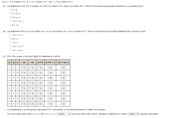 Let \( p = \) "2 is a factor of \( n \)", \( q = \) "3 is a factor of \( n \)", and \( r = \) "6 is a factor of \( n \)."

**(a)** Let Statement A be "If 2 is a factor of \( n \) and 3 is a factor of \( n \), then 6 is a factor of \( n \)." Which of the following expresses Statement A in symbolic form?

- \( p \lor q \)
- \( p \land q \rightarrow r \)
- \( p \lor q \rightarrow r \)
- \( \neg p \land q \rightarrow r \)
- \( p \land \neg q \)

**(b)** Let Statement B be "2 is not a factor of \( n \), or 3 is not a factor of \( n \), or 6 is a factor of \( n \)." Which of the following expresses Statement B in symbolic form?

- \( \neg p \land \neg q \land r \)
- \( p \lor \neg r \)
- \( \neg p \lor r \)
- \( \neg p \land \neg q \rightarrow r \)
- \( \neg p \lor \neg q \lor r \)

**(c)** Fill in the values in the truth table for Statements A and B.

\[
\begin{array}{ccccccc}
p & q & r & \neg q & p \land q & p \land q \rightarrow r & \neg p \lor \neg q \lor r \\
\hline
T & T & T & & & & \\
T & T & F & & & & \\
T & F & T & & & & \\
T & F & F & & & & \\
F & T & T & & & & \\
F & T & F & & & & \\
F & F & T & & & & \\
F & F & F & & & & \\
\end{array}
\]

**Question:** Are Statements A and B logically equivalent? Fill in the blanks in the sentences below to justify your answer.

The truth table shows that \( p \land q \rightarrow r \) and \( \neg p \lor \neg q \lor r \) \_\_\_\_\_ have the same truth values