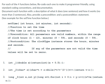 For each of the 4 functions below, Re-code each one to make it programmer friendly, using
standard coding conventions, and documentation.
Document each function with: a description of what it does (one sentence) and how it works (no
more than 3 sentences). Also, provide a precondition: and a postcondition: statement.
(See example for the setTime function below.)
1.
2.
setTime(int hours, int minutes, int seconds);
//Function to set the time
//The time is set according to the parameters
//Precondition: All parameters are valid numbers, within the range
of clock hours (1-12), minutes (0 - 59), and seconds (0 - 59).
//Postcondition: The clockType instance stores the hours, minutes
and seconds.
//
If any of the parameters are not valid the time
values will be set to zeros.
int _1 (double x) {return (int) (x + 0.5); };
int _2 (char* s) {char*t = s; while (*t!='\0') {t++; }return t-s;};
3.
long 3 (int x,int y) {long n=1; for (int i = 0;i < y;i++) {n*=x; } return
n; };