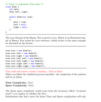 /* Class to represent Tree node */
class Node {
int data;
Node left, right;
public Node(int item)
data = item;
left = null;
right - null;
The root element of the Binary Tree is given to you. Below is an illustrated sam-
ple of Binary Tree nodes for your reference, which in-fact is the same example
we discussed in the lecture.
tree.root - new Node (4);
tree.root.left = new Node (2);
tree.root.right = new Node (6);
tree.root.left.left = nev Node(1);
tree.root.left.right = new Node (3);
tree.root.right.left = new Node (5);
tree.root.right.right = new Node (7);
Your code will need to return a boolean : True or False.
When you follow the validation process specified - the complexity of the solution
will be as below.
Time Complexity: 0(n)
Space Complexity: 0(n)
The linear space complexity would come from the recursion (AKA "recursion
stack") you employ to validate the Tree.
Submissions that don't meet the linear Time and Space complexities will only
