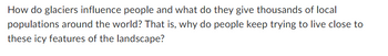 How do glaciers influence people and what do they give thousands of local
populations around the world? That is, why do people keep trying to live close to
these icy features of the landscape?