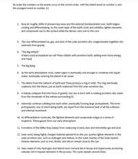 Re-order the numbers so the events occur in the correct order, with the oldest event as number 2, and
the youngest event as number 13.
2. Now at roughly 100% of present-day mass and the asteroid bombardment over, Earth begins
cooling and differentiating. As the outer layer of the Earth cools and solidifies, lighter elements
and compounds rise to the surface while the denser ones sink to the core
3. The now differentiated ice, gas, and dust of the solar accretion disc conglomerates together into
asteroids from gravity
4. "The Big Whack"
A Mars-sized protoplanet we call Theia collides with primitive Earth, adding even more energy
and mass
5. The Big Bang
6. As the early atmosphere cools, water vapor is eventually cool enough to condense into liquid
water, eventually covering the planet in an ocean
7. The debris from the collision of Earth and Theia produce a ring in orbit. This ring eventually
coalesces into the Moon, just as Earth coalesced from the solar accretion disc
8. A nebula collapses from the force of gravity. Our Sun is born with a rotating accretion disc made
from the remainder of the nebula surrounding it]
9. Asteroids continue colliding into each other, eventually forming large protoplanets. The inner
protoplanets, one of which being Earth, are liquid from the immense heat of all the collisions
and internal movement
10. As differentiation continues, the lightest elements and compounds outgas in a series of
eruptions. These gasses form our early atmosphere
11. Formation of the Milky Way Galaxy from coalescing of early stars and interstellar gas and dust
12. Solar wind, being highly charged material ejected from the sun, pushes lighter elements in the
solar accretion disc, such as Hydrogen and Helium, to the outer reaches of the Solar System.
Heavier elements such as Iron, Nickel, and Silicon remain close to the Sun
13. Stars made of only Hydrogen and Helium burn out and die in Novae and Supernovae, producing
nebulae rich in heavier elements in the process. This cycle repeats several times
