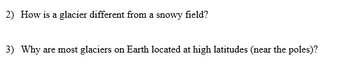 2) How is a glacier different from a snowy field?
3) Why are most glaciers on Earth located at high latitudes (near the poles)?