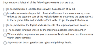 Segmentation: Select all of the following statements that are true.
In segmentation, a logical address always has a length of 32 bit.
In order to translate logical into physical addresses, the memory management
unit uses the segment part of the logical address to determine the start address
in the segment table and adds the offset to this to get the physical address.
In segmentation, the logical address consists of a segment part and an offset.
The segment length is limited by the maximum possible segment number.
When applying segmentation, processes are only allowed to access the memory
within their segments.
Segments can be assigned access rights and privilege levels.