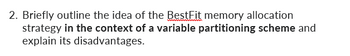 2. Briefly outline the idea of the BestFit memory allocation
strategy in the context of a variable partitioning scheme and
explain its disadvantages.